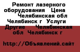 Ремонт лазерного оборудования › Цена ­ 1 300 - Челябинская обл., Челябинск г. Услуги » Другие   . Челябинская обл.,Челябинск г.